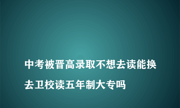 
中考被晋高录取不想去读能换去卫校读五年制大专吗

