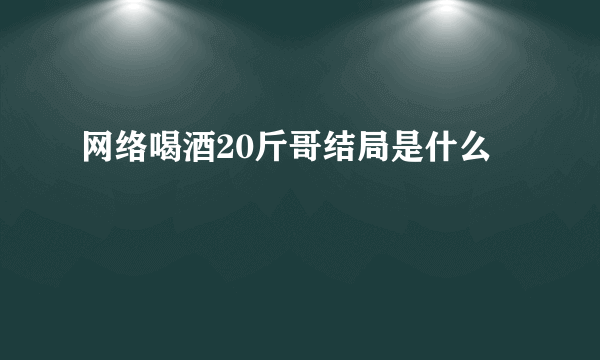 网络喝酒20斤哥结局是什么