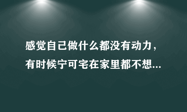 感觉自己做什么都没有动力，有时候宁可宅在家里都不想出去，这是为什么