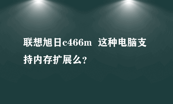 联想旭日c466m  这种电脑支持内存扩展么？