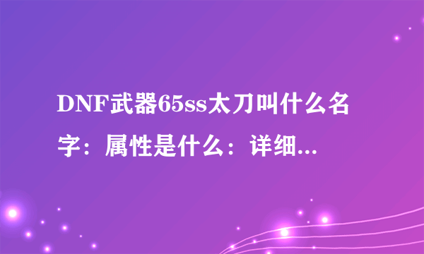 DNF武器65ss太刀叫什么名字：属性是什么：详细点给我发过来。