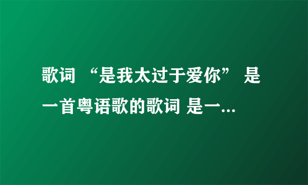 歌词 “是我太过于爱你” 是一首粤语歌的歌词 是一个女的唱的 这首歌是什