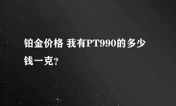 铂金价格 我有PT990的多少钱一克？