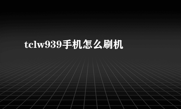 tclw939手机怎么刷机