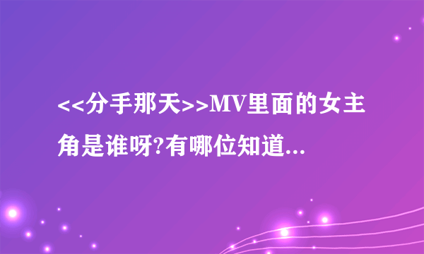 <<分手那天>>MV里面的女主角是谁呀?有哪位知道详细信息的麻烦帮帮忙...