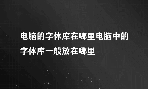 电脑的字体库在哪里电脑中的字体库一般放在哪里