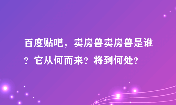 百度贴吧，卖房兽卖房兽是谁？它从何而来？将到何处？