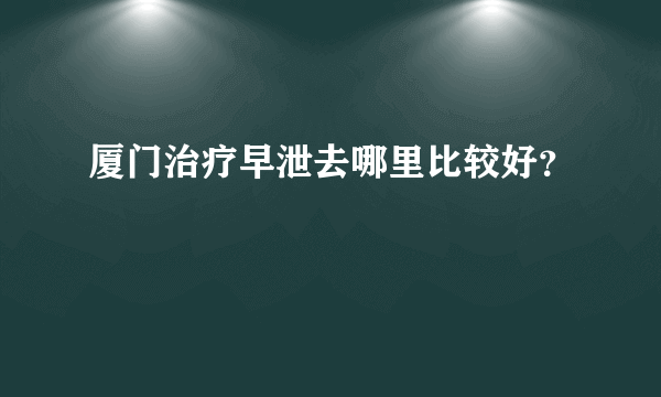 厦门治疗早泄去哪里比较好？