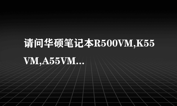 请问华硕笔记本R500VM,K55VM,A55VM，有什么区别，价钱啊，外观啊，什么时候出产的