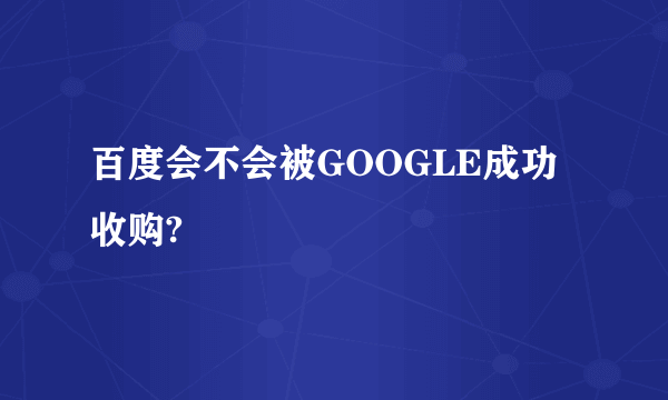 百度会不会被GOOGLE成功收购?