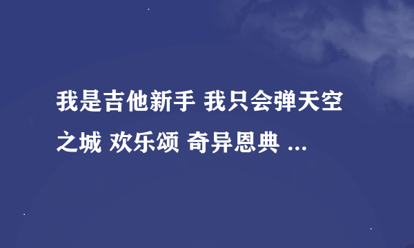 我是吉他新手 我只会弹天空之城 欢乐颂 奇异恩典 等等 不过都是简谱 大家看看能不能帮我什么