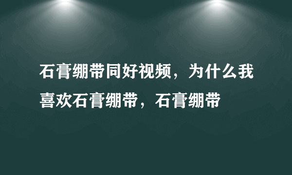 石膏绷带同好视频，为什么我喜欢石膏绷带，石膏绷带