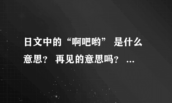 日文中的“啊吧哟” 是什么意思？ 再见的意思吗？ 求罗马音标、 求写法。