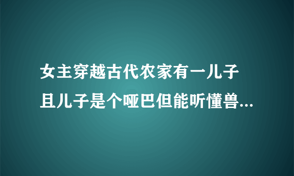 女主穿越古代农家有一儿子 且儿子是个哑巴但能听懂兽语男主当兵回家 女主家还有一个会洗衣做饭的猴子