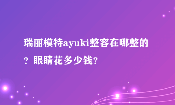 瑞丽模特ayuki整容在哪整的？眼睛花多少钱？