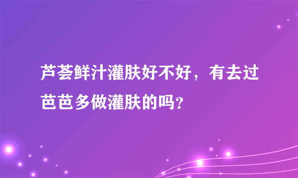 芦荟鲜汁灌肤好不好，有去过芭芭多做灌肤的吗？