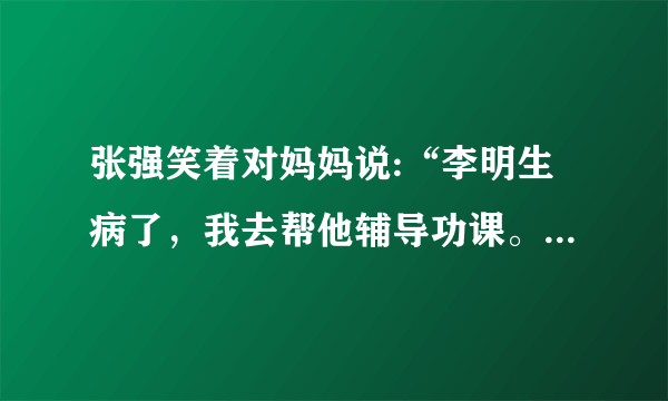 张强笑着对妈妈说:“李明生病了，我去帮他辅导功课。”(改为转述句)