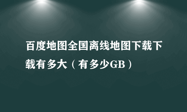 百度地图全国离线地图下载下载有多大（有多少GB）