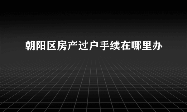 朝阳区房产过户手续在哪里办