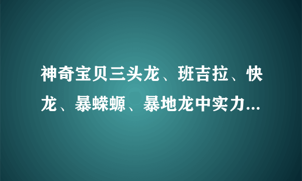 神奇宝贝三头龙、班吉拉、快龙、暴蝾螈、暴地龙中实力排名是什么？请说明理由。