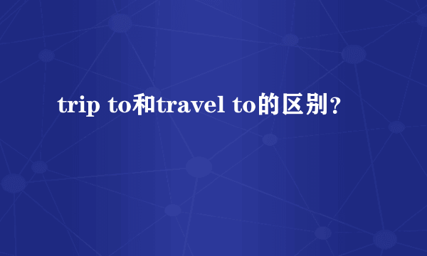 trip to和travel to的区别？