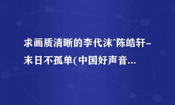 求画质清晰的李代沫^陈皓轩-末日不孤单(中国好声音)(现场版)-国语-2938523.mpg种子下载，跪谢