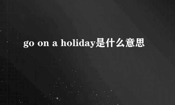 go on a holiday是什么意思