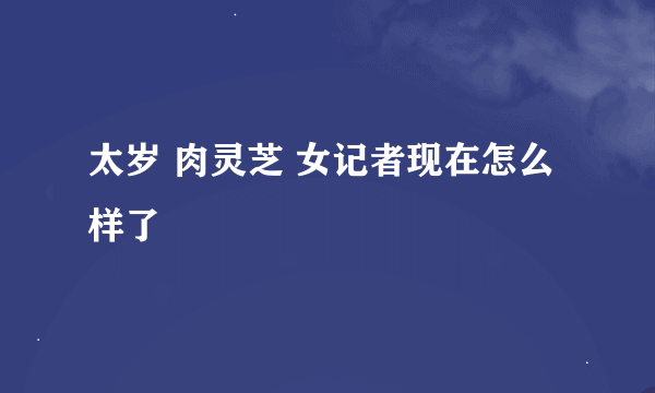 太岁 肉灵芝 女记者现在怎么样了