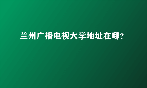 兰州广播电视大学地址在哪？