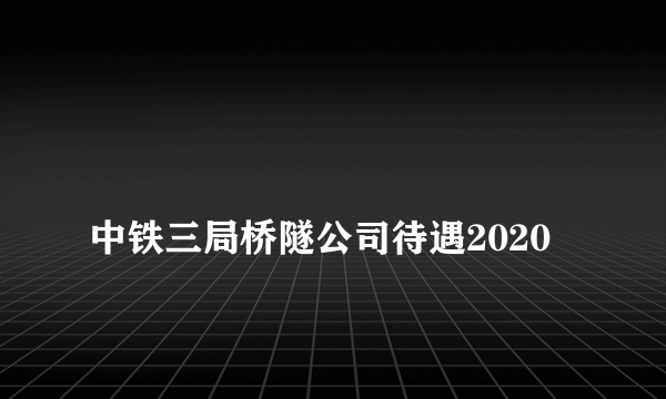 
中铁三局桥隧公司待遇2020

