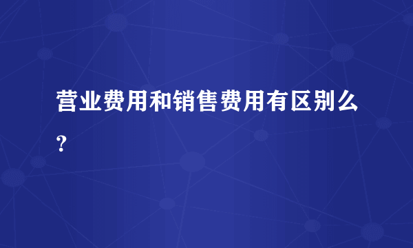 营业费用和销售费用有区别么？