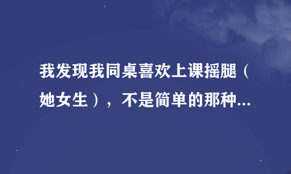 我发现我同桌喜欢上课摇腿（她女生），不是简单的那种摇，而是摇了好一会，要不我也不会注意到，而且摇完