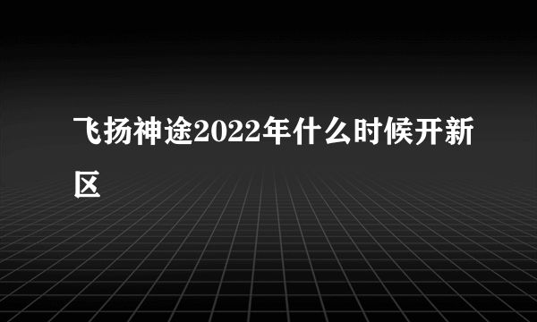 飞扬神途2022年什么时候开新区