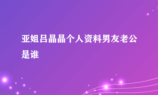 亚姐吕晶晶个人资料男友老公是谁