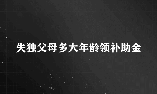 失独父母多大年龄领补助金