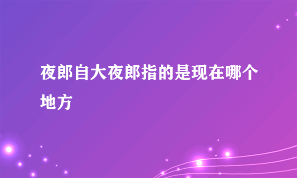 夜郎自大夜郎指的是现在哪个地方