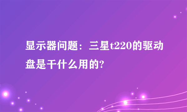 显示器问题：三星t220的驱动盘是干什么用的?