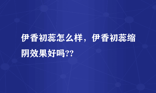 伊香初蕊怎么样，伊香初蕊缩阴效果好吗??