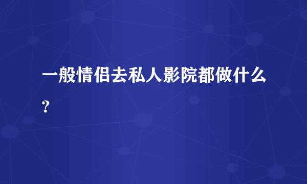 一般情侣去私人影院都做什么？