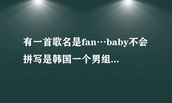 有一首歌名是fan…baby不会拼写是韩国一个男组合唱得我不会拼写，