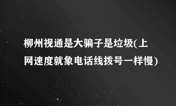 柳州视通是大骗子是垃圾(上网速度就象电话线拨号一样慢)