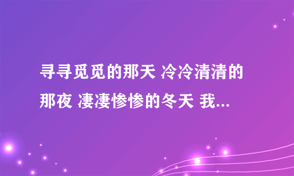 寻寻觅觅的那天 冷冷清清的那夜 凄凄惨惨的冬天 我又重来一遍 求歌名