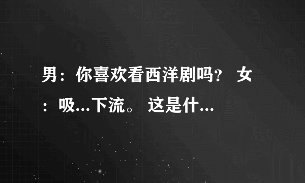 男：你喜欢看西洋剧吗？ 女：吸...下流。 这是什么意思？我不懂啊 求告诉