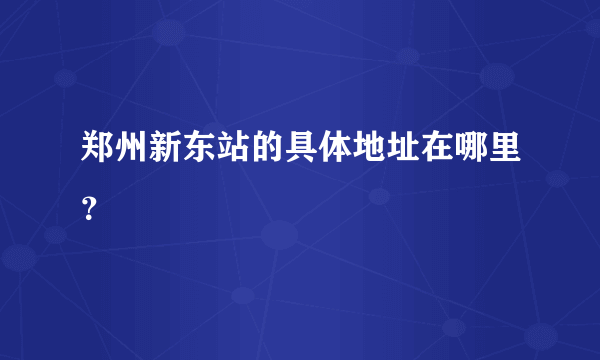 郑州新东站的具体地址在哪里？