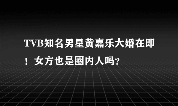 TVB知名男星黄嘉乐大婚在即！女方也是圈内人吗？