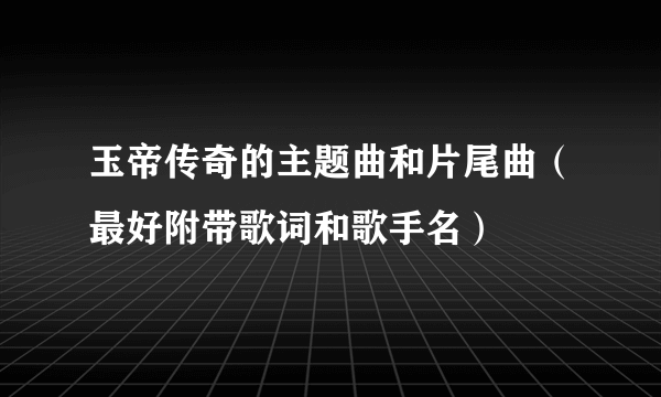 玉帝传奇的主题曲和片尾曲（最好附带歌词和歌手名）