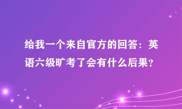 给我一个来自官方的回答：英语六级旷考了会有什么后果？