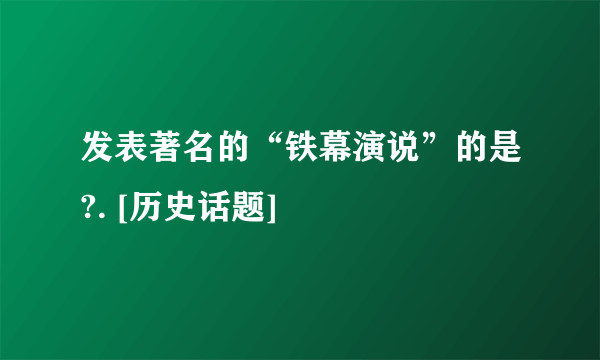 发表著名的“铁幕演说”的是?. [历史话题]