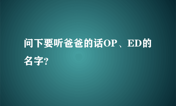 问下要听爸爸的话OP、ED的名字？