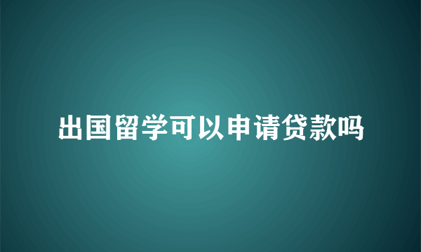 出国留学可以申请贷款吗